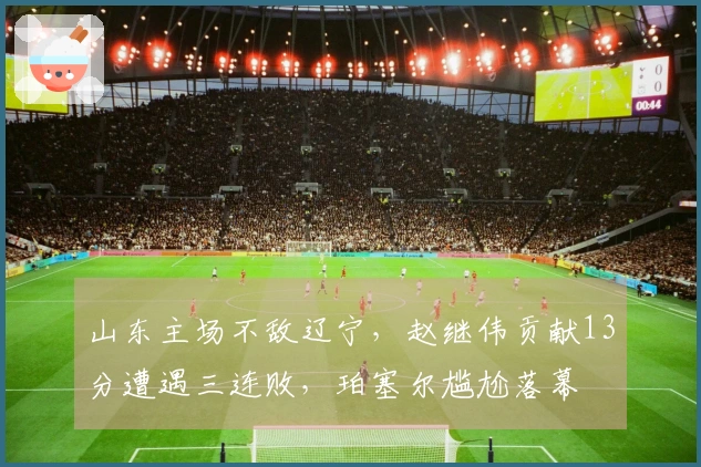 山东主场不敌辽宁，赵继伟贡献13分遭遇三连败，珀塞尔尴尬落幕
