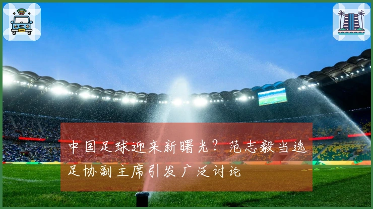 中国足球迎来新曙光？范志毅当选足协副主席引发广泛讨论