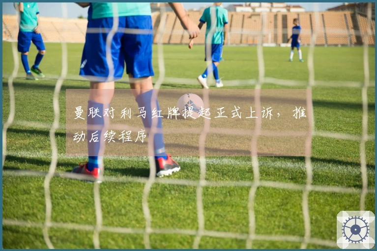 曼联对利马红牌提起正式上诉，推动后续程序