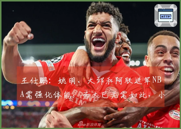 王仕鹏：姚明、大郅和阿联进军NBA需强化体能，而大巴无需如此，小杨也有其训练计划