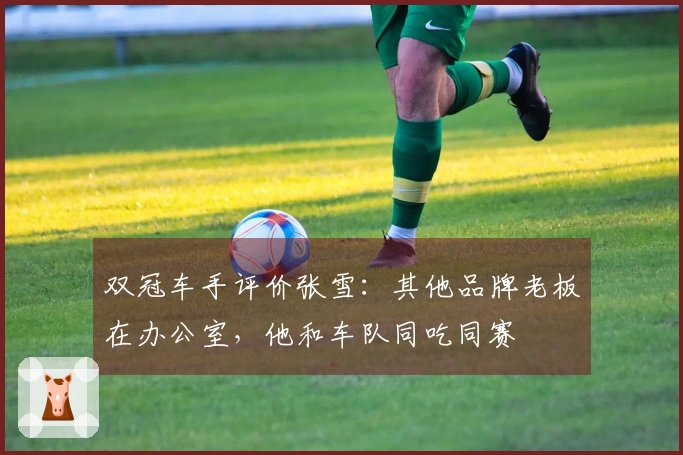 双冠车手评价张雪：其他品牌老板在办公室，他和车队同吃同赛
