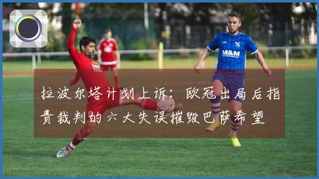 拉波尔塔计划上诉：欧冠出局后指责裁判的六大失误摧毁巴萨希望