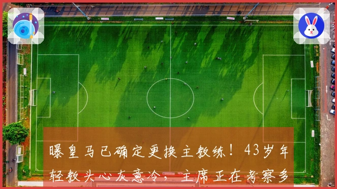 曝皇马已确定更换主教练！43岁年轻教头心灰意冷，主席正在考察多位大牌教练