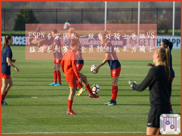 ESPN专家团队一致看好骑士晋级VS猛龙系列赛：全员预测结果为骑士胜出