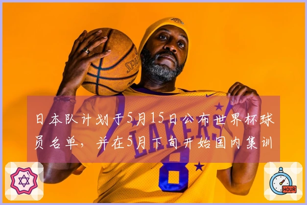 日本队计划于5月15日公布世界杯球员名单，并在5月下旬开始国内集训