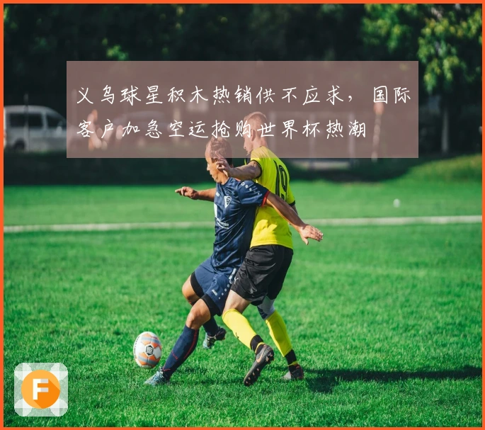 义乌球星积木热销供不应求，国际客户加急空运抢购世界杯热潮