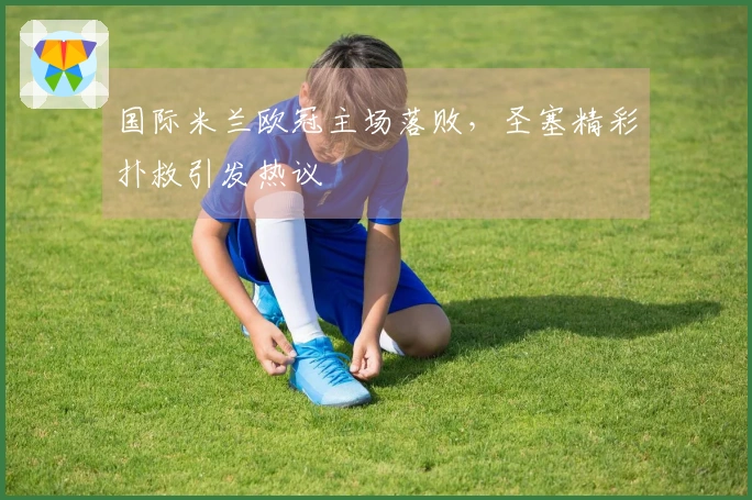 国际米兰欧冠主场落败，圣塞精彩扑救引发热议