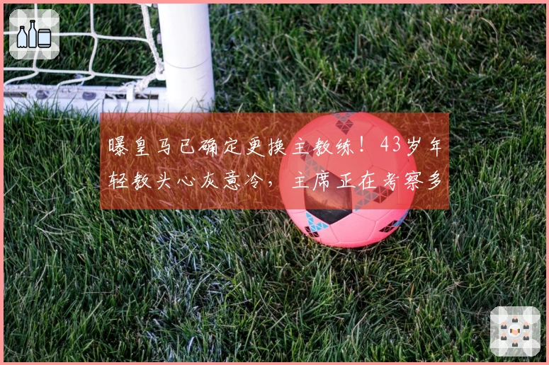 曝皇马已确定更换主教练！43岁年轻教头心灰意冷，主席正在考察多位大牌教练