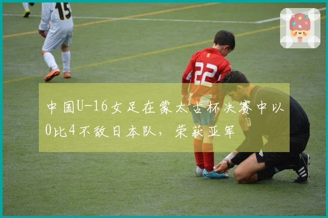 中国U-16女足在蒙太古杯决赛中以0比4不敌日本队，荣获亚军