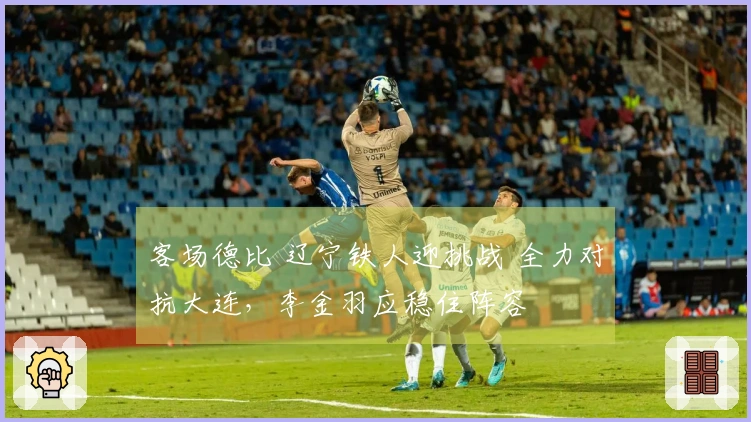 客场德比 辽宁铁人迎挑战 全力对抗大连，李金羽应稳住阵容