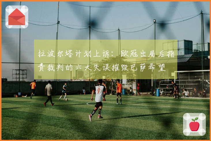 拉波尔塔计划上诉：欧冠出局后指责裁判的六大失误摧毁巴萨希望