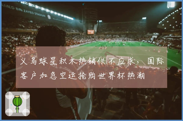 义乌球星积木热销供不应求，国际客户加急空运抢购世界杯热潮