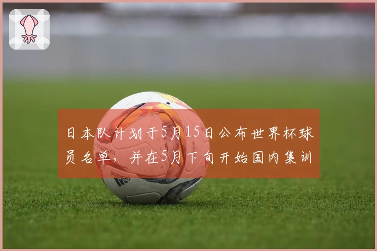 日本队计划于5月15日公布世界杯球员名单，并在5月下旬开始国内集训